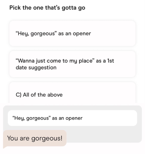 Pick the one that's gotta go "Hey, gorgeous" as an opener "Wanna just come to my place" as a 1st date suggestion C) All of the above "Hey, gorgeous" as an opener You are gorgeous!