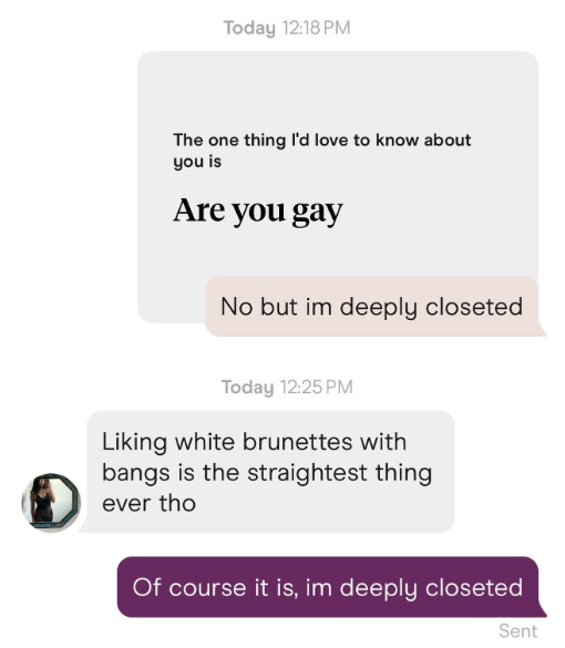 Today 12:18 PM The one thing I'd love to know about you is Are you gay No but im deeply closeted Today 12:25 PM Liking white brunettes with bangs is the straightest thing ever tho Of course it is, im deeply closeted Sent