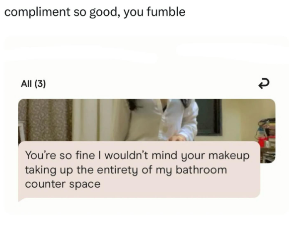 compliment so good, you fumble All (3) You're so fine I wouldn't mind your makeup taking up the entirety of my bathroom counter space R