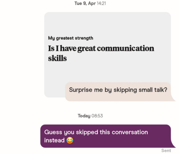 Tue 9, Apr 14:21 My greatest strength Is I have great communication skills Surprise me by skipping small talk? Today 08:53 Guess you skipped this conversation instead Sent