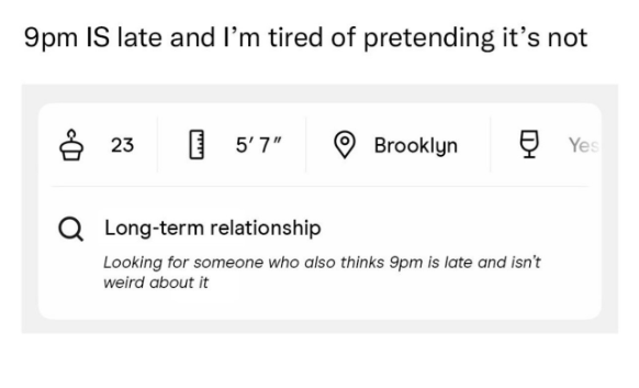 9pm IS late and I'm tired of pretending it's not 23 5'7" Brooklyn ☑ Yes Q Long-term relationship Looking for someone who also thinks 9pm is late and isn't weird about it