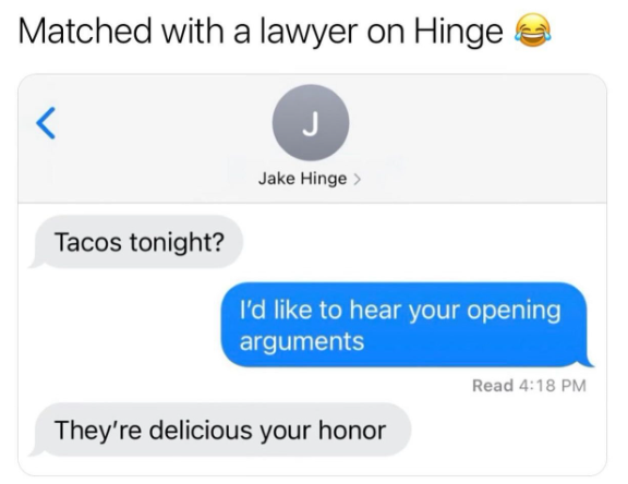 Matched with a lawyer on Hinge < J Jake Hinge > Tacos tonight? I'd like to hear your opening arguments They're delicious your honor Read 4:18 PM