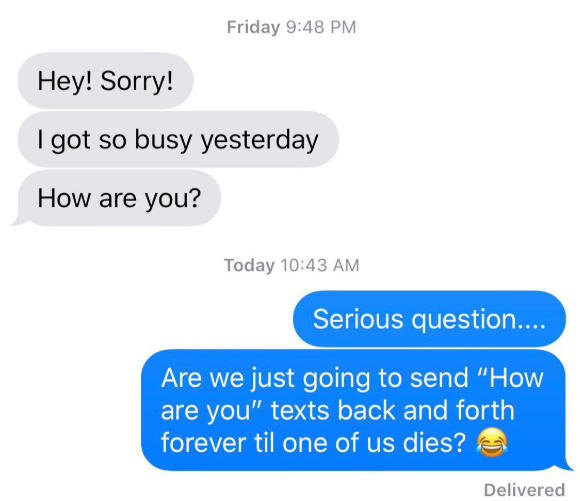 Hey! Sorry! Friday 9:48 PM I got so busy yesterday How are you? Today 10:43 AM Serious question.... Are we just going to send "How are you" texts back and forth forever til one of us dies? Delivered
