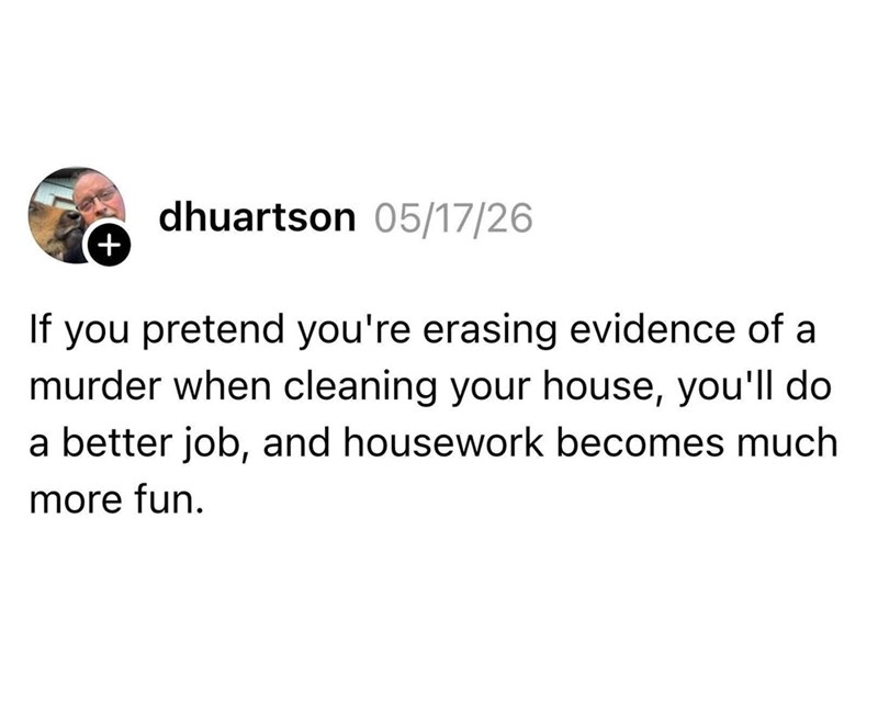 + dhuartson 05/17/26 If you pretend you're erasing evidence of a murder when cleaning your house, you'll do a better job, and housework becomes much more fun.