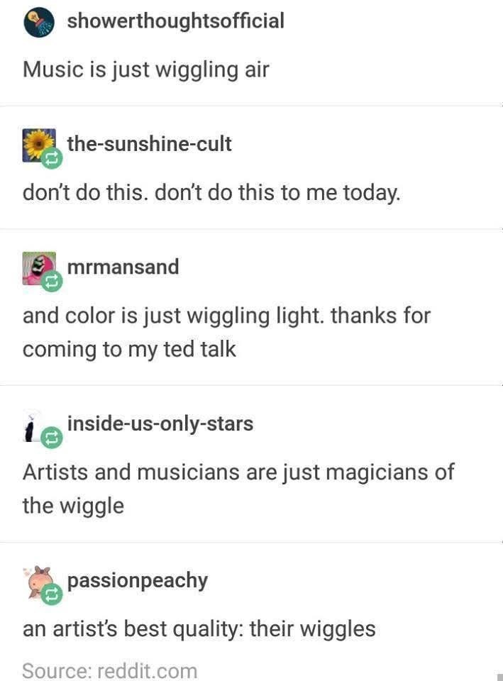showerthoughtsofficial Music is just wiggling air the-sunshine-cult don't do this. don't do this to me today. mrmansand and color is just wiggling light. thanks for coming to my ted talk inside-us-only-stars Artists and musicians are just magicians of the wiggle passionpeachy an artist's best quality: their wiggles Source: reddit.com