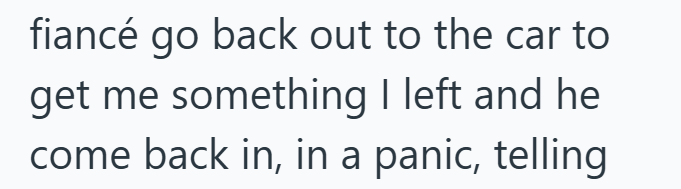 fiancé go back out to the car to get me something I left and he come back in, in a panic, telling