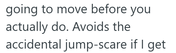 going to move before you actually do. Avoids the accidental jump-scare if I get
