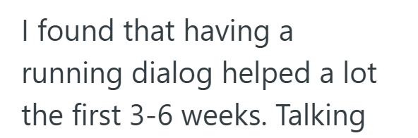 I found that having a running dialog helped a lot the first 3-6 weeks. Talking