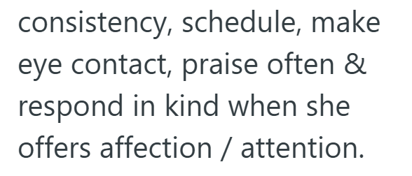 consistency, schedule, make eye contact, praise often & respond in kind when she offers affection / attention.