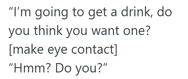 "I'm going to get a drink, do you think you want one? [make eye contact] "Hmm? Do you?"