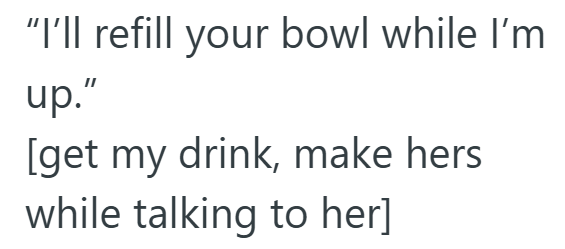 "I'll refill your bowl while I'm up." [get my drink, make hers while talking to her]