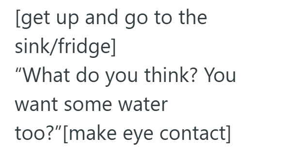 [get up and go to the sink/fridge] "What do you think? You want some water too?" [make eye contact]