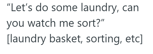 "Let's do some laundry, can you watch me sort?" [laundry basket, sorting, etc]