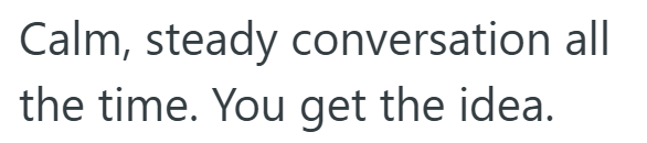 Calm, steady conversation all the time. You get the idea.