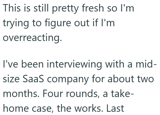 This is still pretty fresh so I'm trying to figure out if I'm overreacting. I've been interviewing with a mid- size SaaS company for about two months. Four rounds, a take- home case, the works. Last