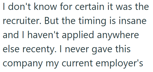 I don't know for certain it was the recruiter. But the timing is insane and I haven't applied anywhere else recenty. I never gave this company my current employer's