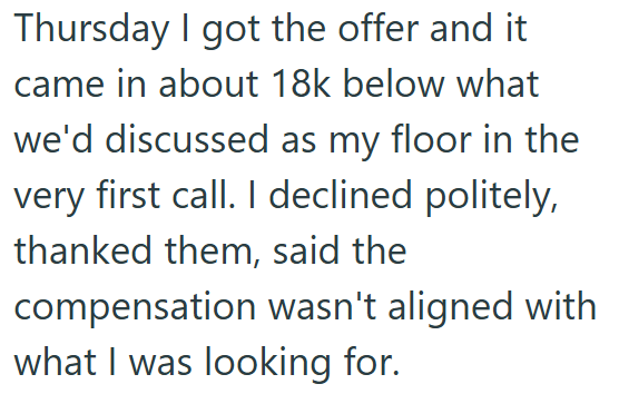 Thursday I got the offer and it came in about 18k below what we'd discussed as my floor in the very first call. I declined politely, thanked them, said the compensation wasn't aligned with what I was looking for.