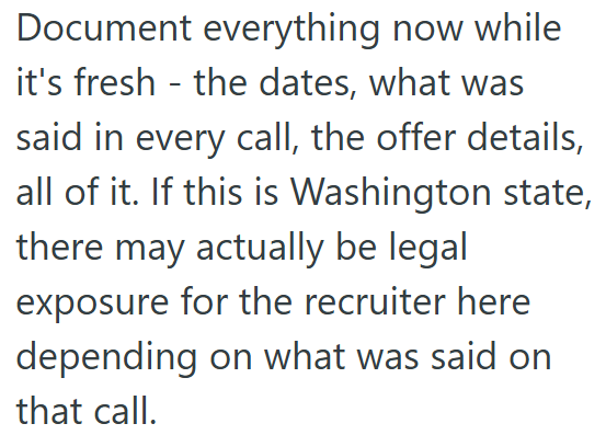 Document everything now while it's fresh the dates, what was - said in every call, the offer details, all of it. If this is Washington state, there may actually be legal exposure for the recruiter here depending on what was said on that call.