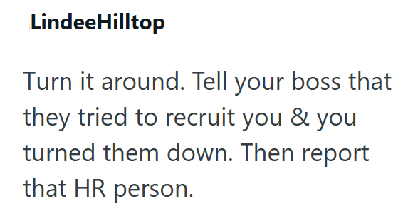 Lindee Hilltop Turn it around. Tell your boss that they tried to recruit you & you turned them down. Then report that HR person.