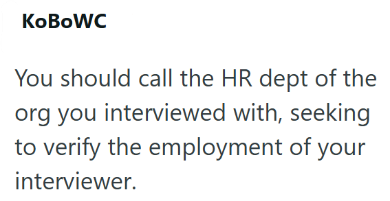 KoBoWC You should call the HR dept of the org you interviewed with, seeking to verify the employment of your interviewer.