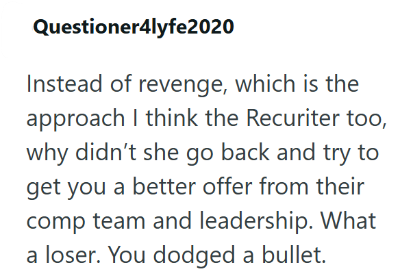 Questioner4lyfe2020 Instead of revenge, which is the approach I think the Recuriter too, why didn't she go back and try to get you a better offer from their comp team and leadership. What a loser. You dodged a bullet.