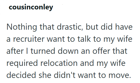cousinconley Nothing that drastic, but did have a recruiter want to talk to my wife after I turned down an offer that required relocation and my wife decided she didn't want to move.