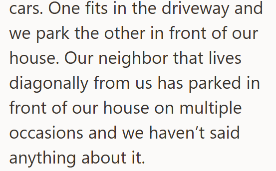 cars. One fits in the driveway and we park the other in front of our house. Our neighbor that lives diagonally from us has parked in front of our house on multiple occasions and we haven't said anything about it.