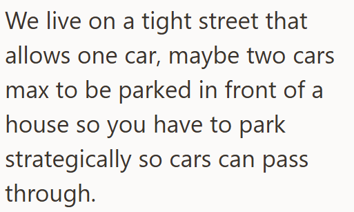 We live on a tight street that allows one car, maybe two cars max to be parked in front of a house so you have to park strategically so cars can pass through.