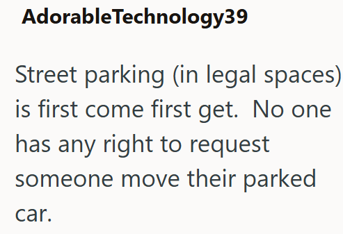 Adorable Technology39 Street parking (in legal spaces) is first come first get. No one has any right to request someone move their parked car.