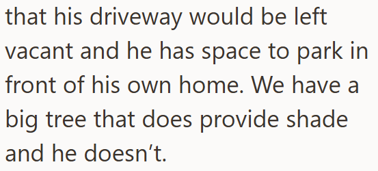 that his driveway would be left vacant and he has space to park in front of his own home. We have a big tree that does provide shade and he doesn't.