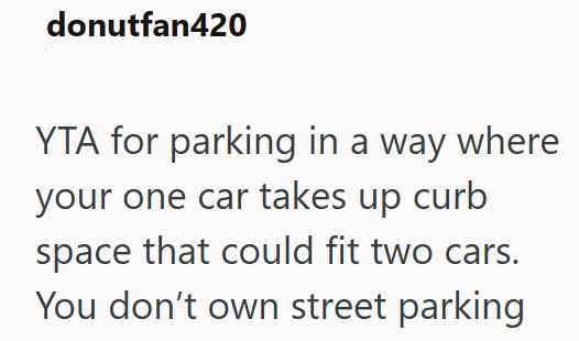 donutfan420 YTA for parking in a way where your one car takes up curb space that could fit two cars. You don't own street parking