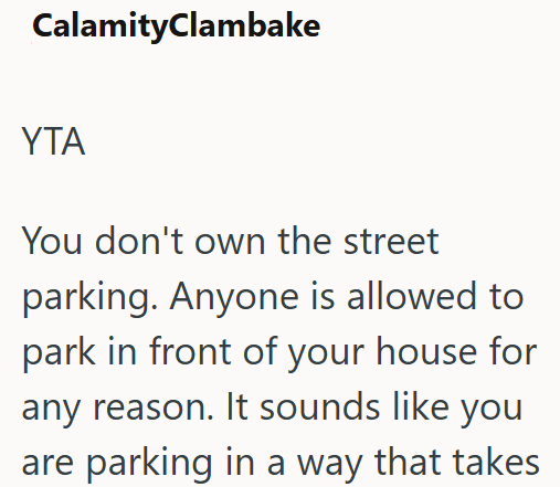CalamityClambake ΥΤΑ You don't own the street parking. Anyone is allowed to park in front of your house for any reason. It sounds like you are parking in a way that takes