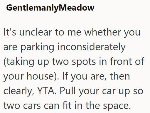 GentlemanlyMeadow It's unclear to me whether you are parking inconsiderately (taking up two spots in front of your house). If you are, then clearly, YTA. Pull your car up so two cars can fit in the space.