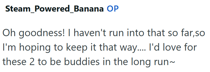 Steam_Powered_Banana OP Oh goodness! I haven't run into that so far,so I'm hoping to keep it that way.... I'd love for these 2 to be buddies in the long run~