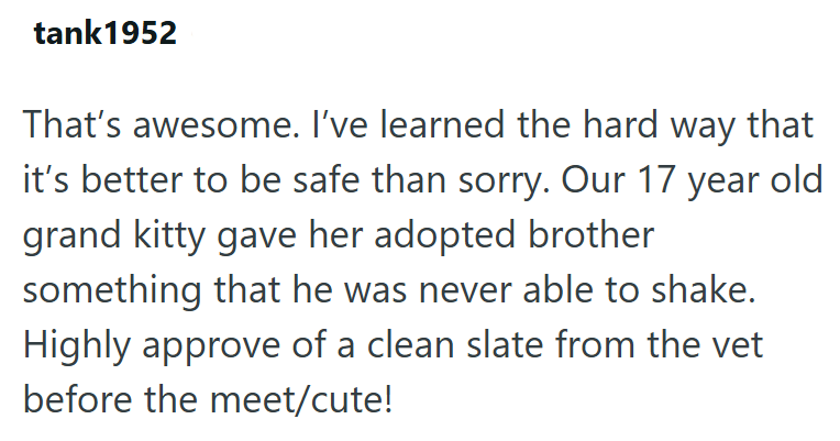 tank1952 That's awesome. I've learned the hard way that it's better to be safe than sorry. Our 17 year old grand kitty gave her adopted brother something that he was never able to shake. Highly approve of a clean slate from the vet before the meet/cute!