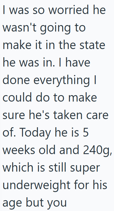 I was so worried he wasn't going to make it in the state he was in. I have done everything I could do to make sure he's taken care of. Today he is 5 weeks old and 240g, which is still super underweight for his age but you