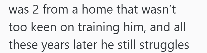 was 2 from a home that wasn't too keen on training him, and all these years later he still struggles