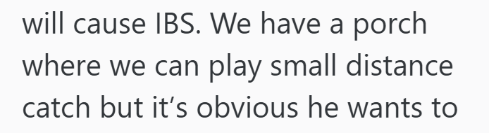 will cause IBS. We have a porch where we can play small distance catch but it's obvious he wants to