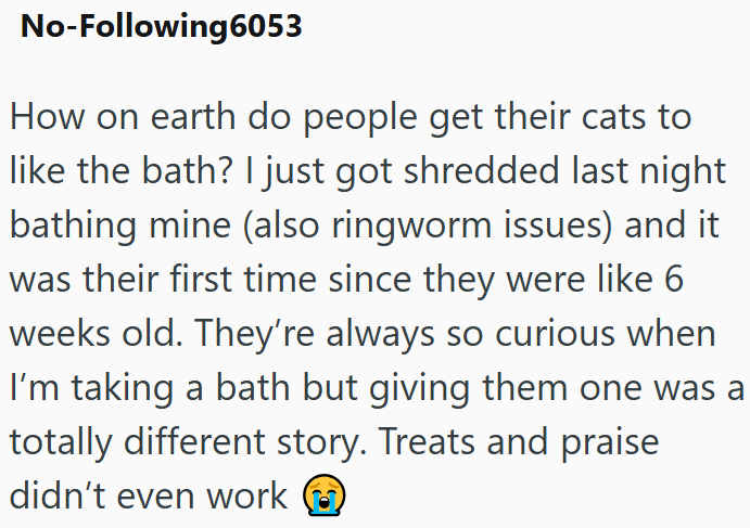 No-Following6053 How on earth do people get their cats to like the bath? I just got shredded last night bathing mine (also ringworm issues) and it was their first time since they were like 6 weeks old. They're always so curious when I'm taking a bath but giving them one was a totally different story. Treats and praise didn't even work