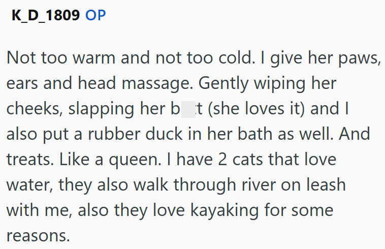 K_D_1809 OP Not too warm and not too cold. I give her paws, ears and head massage. Gently wiping her cheeks, slapping her bot (she loves it) and I also put a rubber duck in her bath as well. And treats. Like a queen. I have 2 cats that love water, they also walk through river on leash with me, also they love kayaking for some reasons.