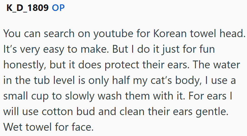 K_D_1809 OP You can search on youtube for Korean towel head. It's very easy to make. But I do it just for fun honestly, but it does protect their ears. The water in the tub level is only half my cat's body, I use a small cup to slowly wash them with it. For ears | will use cotton bud and clean their ears gentle. Wet towel for face.
