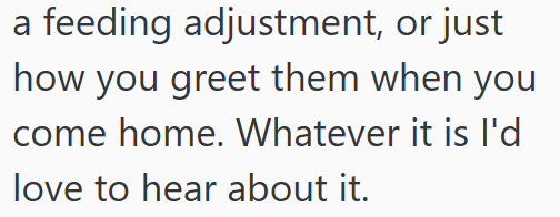 a feeding adjustment, or just how you greet them when you come home. Whatever it is I'd love to hear about it.