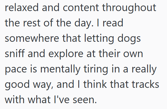 relaxed and content throughout the rest of the day. I read somewhere that letting dogs sniff and explore at their own pace is mentally tiring in a really good way, and I think that tracks with what I've seen.