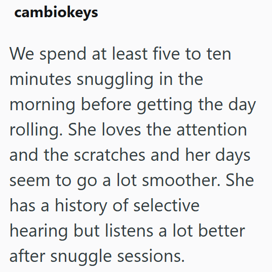 cambiokeys We spend at least five to ten minutes snuggling in the morning before getting the day rolling. She loves the attention and the scratches and her days seem to go a lot smoother. She has a history of selective hearing but listens a lot better after snuggle sessions.