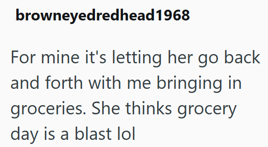 browneyedredhead 1968 For mine it's letting her go back and forth with me bringing in groceries. She thinks grocery day is a blast lol
