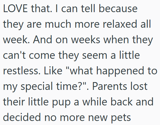 LOVE that. I can tell because they are much more relaxed all week. And on weeks when they can't come they seem a little restless. Like "what happened to my special time?". Parents lost their little pup a while back and decided no more new pets