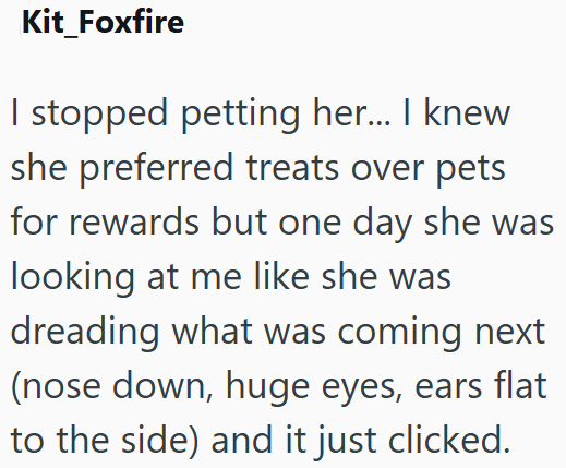 Kit_Foxfire I stopped petting her... I knew she preferred treats over pets for rewards but one day she was looking at me like she was dreading what was coming next (nose down, huge eyes, ears flat to the side) and it just clicked.