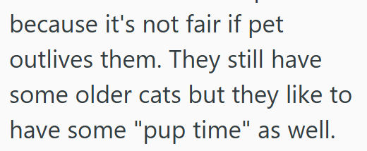 because it's not fair if pet outlives them. They still have some older cats but they like to have some "pup time" as well.