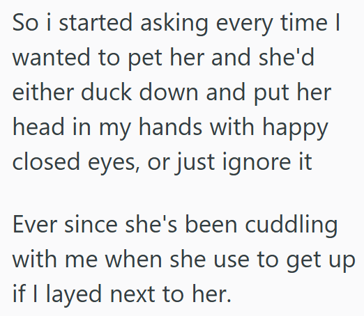 So i started asking every time I wanted to pet her and she'd either duck down and put her head in my hands with happy closed eyes, or just ignore it Ever since she's been cuddling with me when she use to get up if I layed next to her.