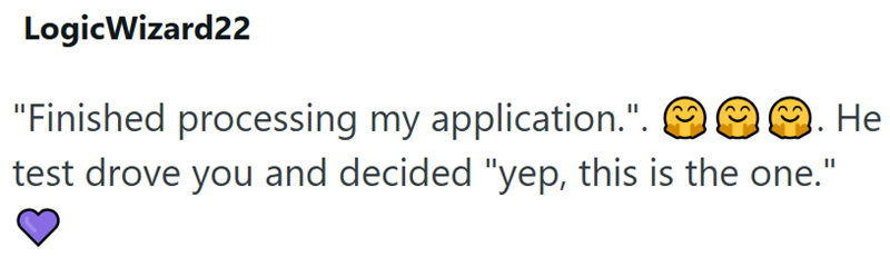 LogicWizard22 "Finished processing my application.". . He test drove you and decided "yep, this is the one."